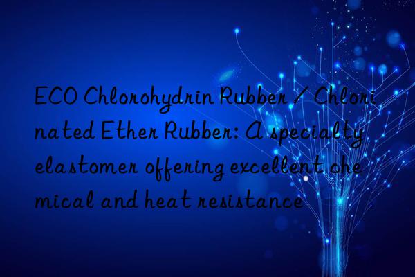 ECO Chlorohydrin Rubber / Chlorinated Ether Rubber: A specialty elastomer offering excellent chemical and heat resistance