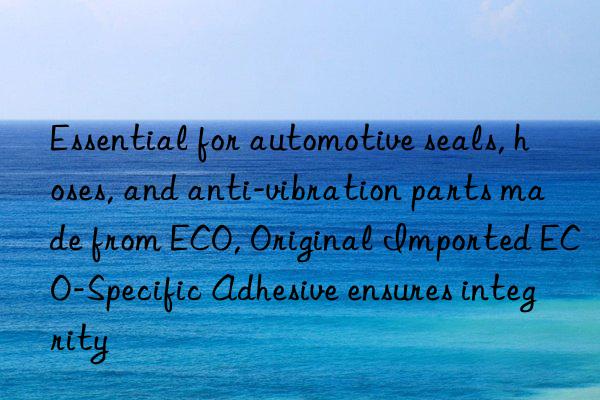 Essential for automotive seals, hoses, and anti-vibration parts made from ECO, Original Imported ECO-Specific Adhesive ensures integrity