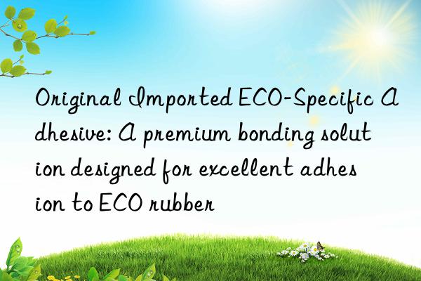 Original Imported ECO-Specific Adhesive: A premium bonding solution designed for excellent adhesion to ECO rubber
