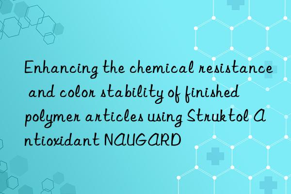 Enhancing the chemical resistance and color stability of finished polymer articles using Struktol Antioxidant NAUGARD®