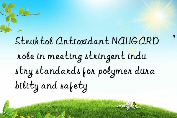 Struktol Antioxidant NAUGARD®’s role in meeting stringent industry standards for polymer durability and safety