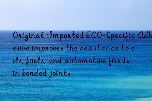Original Imported ECO-Specific Adhesive improves the resistance to oils, fuels, and automotive fluids in bonded joints