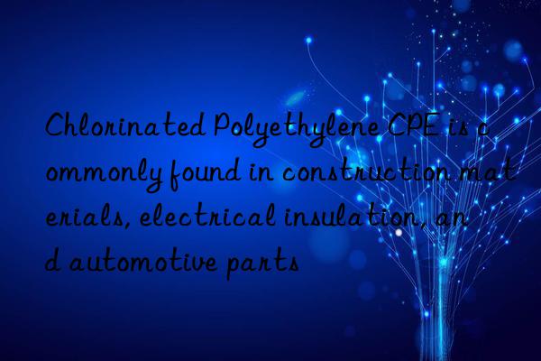 Chlorinated Polyethylene CPE is commonly found in construction materials, electrical insulation, and automotive parts
