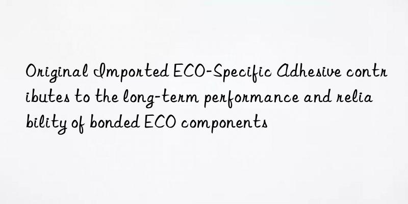 Original Imported ECO-Specific Adhesive contributes to the long-term performance and reliability of bonded ECO components