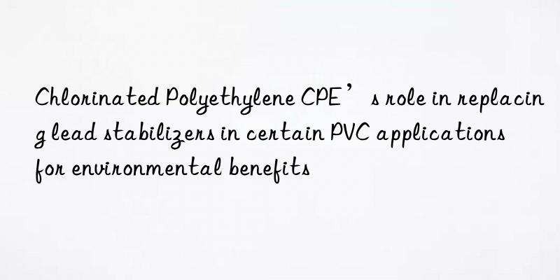 Chlorinated Polyethylene CPE’s role in replacing lead stabilizers in certain PVC applications for environmental benefits