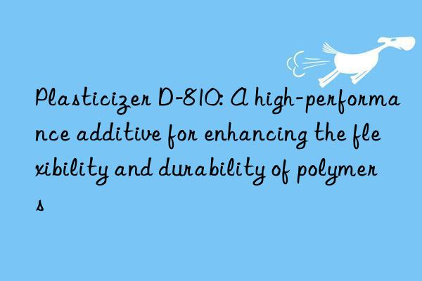 Plasticizer D-810: A high-performance additive for enhancing the flexibility and durability of polymers