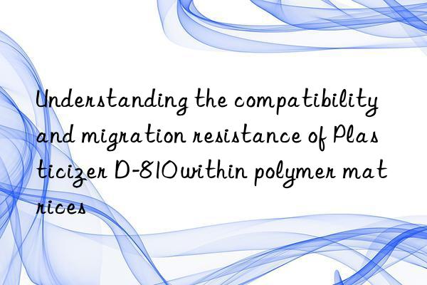 Understanding the compatibility and migration resistance of Plasticizer D-810 within polymer matrices