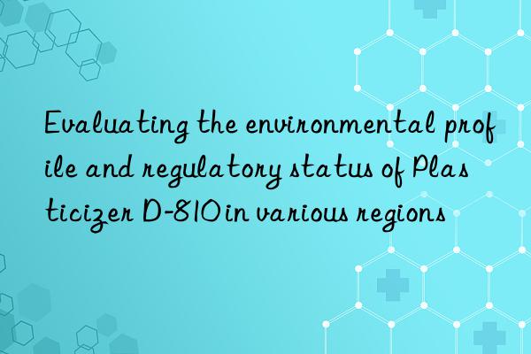Evaluating the environmental profile and regulatory status of Plasticizer D-810 in various regions