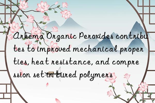 Arkema Organic Peroxides contributes to improved mechanical properties, heat resistance, and compression set in cured polymers