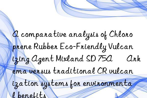 A comparative analysis of Chloroprene Rubber Eco-Friendly Vulcanizing Agent Mixland SD 75A – Arkema versus traditional CR vulcanization systems for environmental benefits