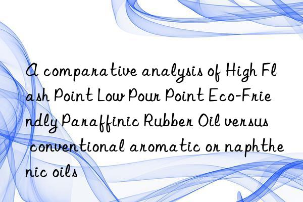 A comparative analysis of High Flash Point Low Pour Point Eco-Friendly Paraffinic Rubber Oil versus conventional aromatic or naphthenic oils