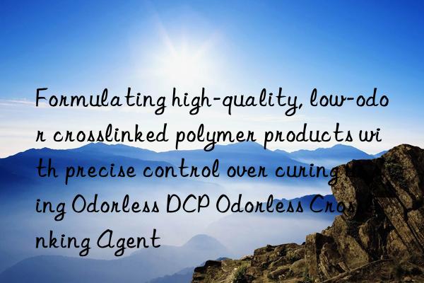 Formulating high-quality, low-odor crosslinked polymer products with precise control over curing using Odorless DCP Odorless Crosslinking Agent