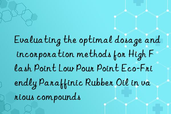 Evaluating the optimal dosage and incorporation methods for High Flash Point Low Pour Point Eco-Friendly Paraffinic Rubber Oil in various compounds