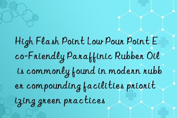 High Flash Point Low Pour Point Eco-Friendly Paraffinic Rubber Oil is commonly found in modern rubber compounding facilities prioritizing green practices