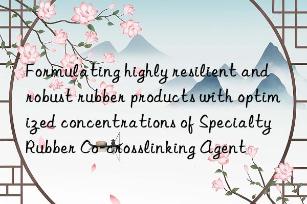 Formulating highly resilient and robust rubber products with optimized concentrations of Specialty Rubber Co-crosslinking Agent