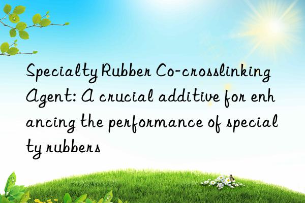 Specialty Rubber Co-crosslinking Agent: A crucial additive for enhancing the performance of specialty rubbers