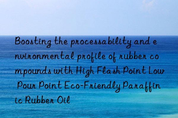 Boosting the processability and environmental profile of rubber compounds with High Flash Point Low Pour Point Eco-Friendly Paraffinic Rubber Oil