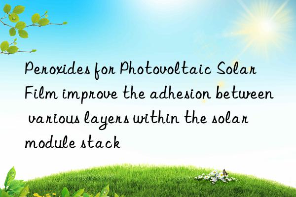 Peroxides for Photovoltaic Solar Film improve the adhesion between various layers within the solar module stack