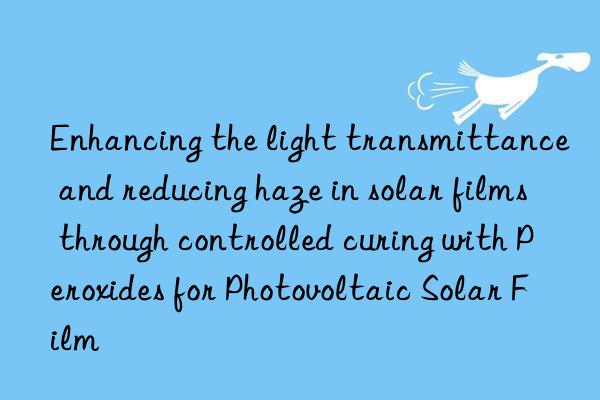 Enhancing the light transmittance and reducing haze in solar films through controlled curing with Peroxides for Photovoltaic Solar Film