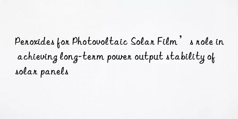 Peroxides for Photovoltaic Solar Film’s role in achieving long-term power output stability of solar panels