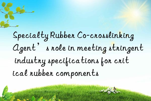 Specialty Rubber Co-crosslinking Agent’s role in meeting stringent industry specifications for critical rubber components