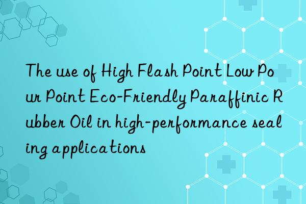 The use of High Flash Point Low Pour Point Eco-Friendly Paraffinic Rubber Oil in high-performance sealing applications