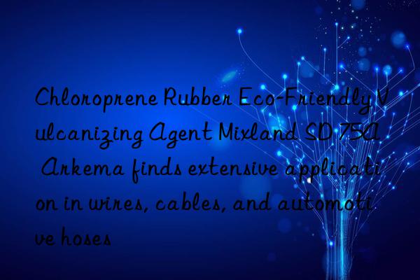 Chloroprene Rubber Eco-Friendly Vulcanizing Agent Mixland SD 75A – Arkema finds extensive application in wires, cables, and automotive hoses