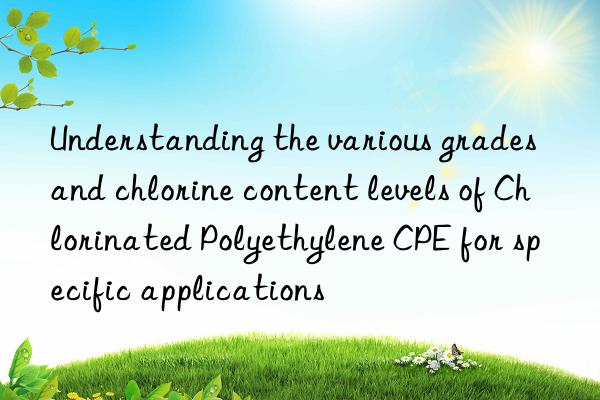 Understanding the various grades and chlorine content levels of Chlorinated Polyethylene CPE for specific applications