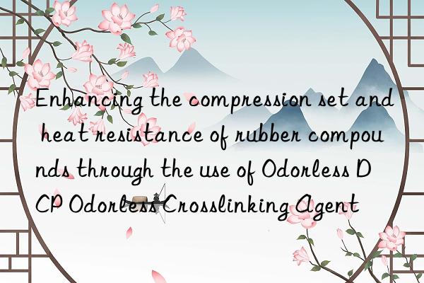 Enhancing the compression set and heat resistance of rubber compounds through the use of Odorless DCP Odorless Crosslinking Agent