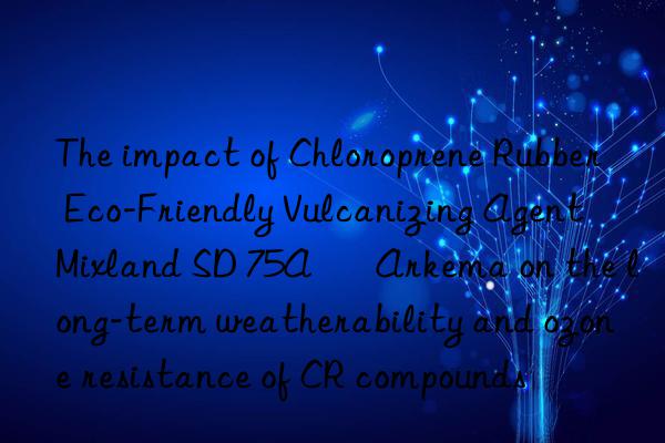 The impact of Chloroprene Rubber Eco-Friendly Vulcanizing Agent Mixland SD 75A – Arkema on the long-term weatherability and ozone resistance of CR compounds