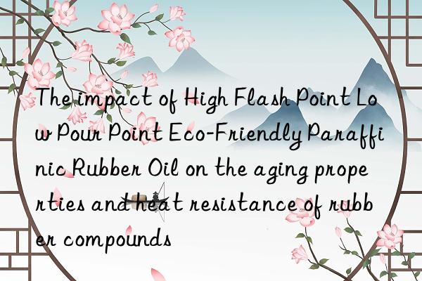 The impact of High Flash Point Low Pour Point Eco-Friendly Paraffinic Rubber Oil on the aging properties and heat resistance of rubber compounds