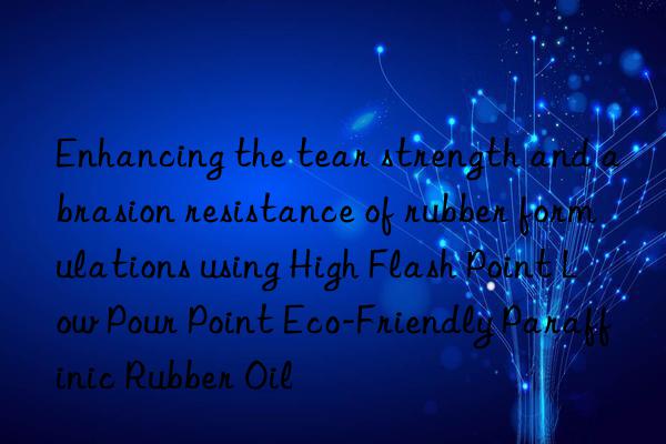 Enhancing the tear strength and abrasion resistance of rubber formulations using High Flash Point Low Pour Point Eco-Friendly Paraffinic Rubber Oil