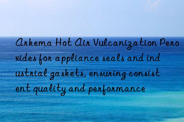 Arkema Hot Air Vulcanization Peroxides for appliance seals and industrial gaskets, ensuring consistent quality and performance