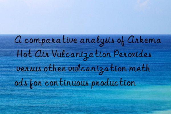 A comparative analysis of Arkema Hot Air Vulcanization Peroxides versus other vulcanization methods for continuous production