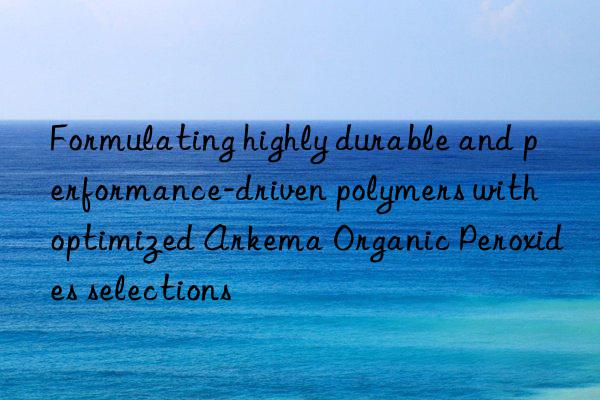 Formulating highly durable and performance-driven polymers with optimized Arkema Organic Peroxides selections