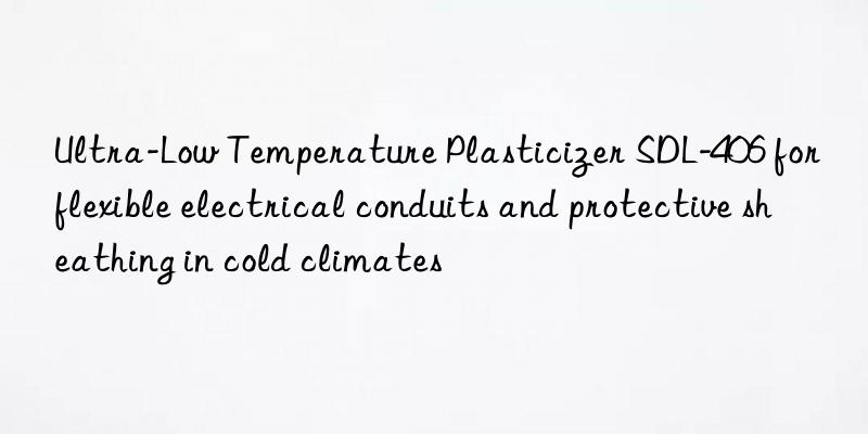 Ultra-Low Temperature Plasticizer SDL-406 for flexible electrical conduits and protective sheathing in cold climates