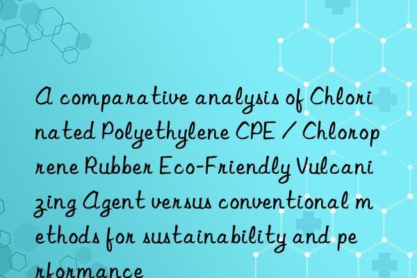 A comparative analysis of Chlorinated Polyethylene CPE / Chloroprene Rubber Eco-Friendly Vulcanizing Agent versus conventional methods for sustainability and performance