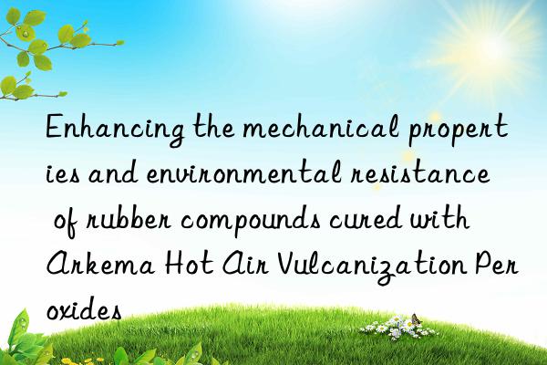 Enhancing the mechanical properties and environmental resistance of rubber compounds cured with Arkema Hot Air Vulcanization Peroxides