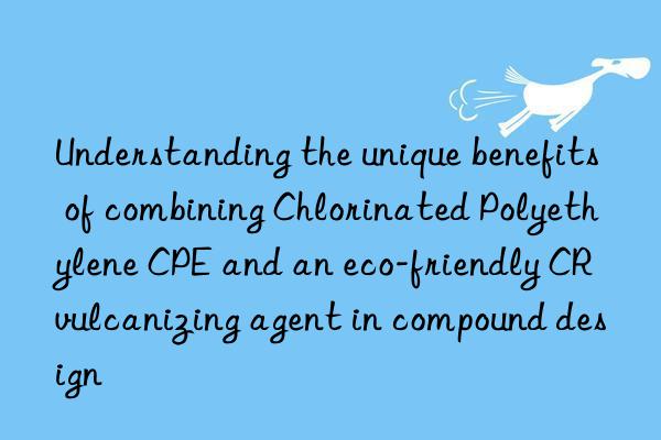 Understanding the unique benefits of combining Chlorinated Polyethylene CPE and an eco-friendly CR vulcanizing agent in compound design