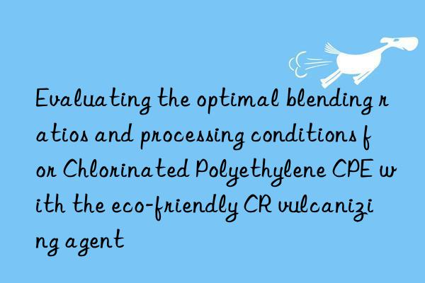 Evaluating the optimal blending ratios and processing conditions for Chlorinated Polyethylene CPE with the eco-friendly CR vulcanizing agent