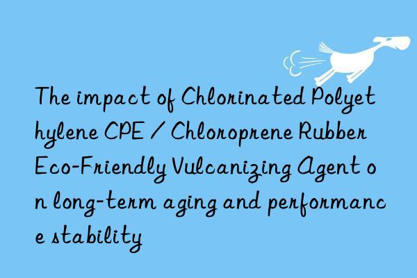 The impact of Chlorinated Polyethylene CPE / Chloroprene Rubber Eco-Friendly Vulcanizing Agent on long-term aging and performance stability