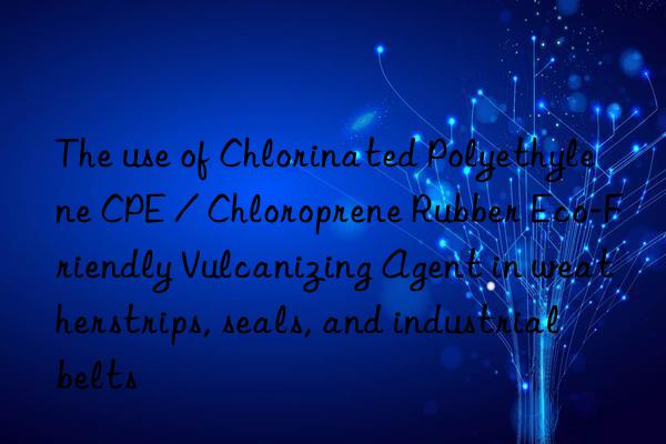 The use of Chlorinated Polyethylene CPE / Chloroprene Rubber Eco-Friendly Vulcanizing Agent in weatherstrips, seals, and industrial belts