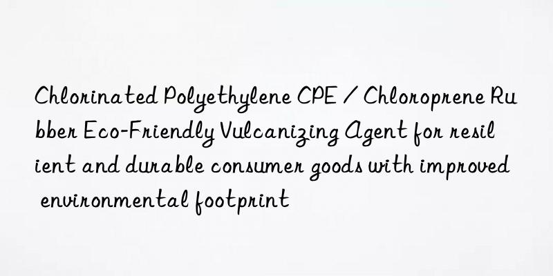 Chlorinated Polyethylene CPE / Chloroprene Rubber Eco-Friendly Vulcanizing Agent for resilient and durable consumer goods with improved environmental footprint