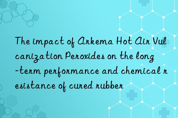 The impact of Arkema Hot Air Vulcanization Peroxides on the long-term performance and chemical resistance of cured rubber