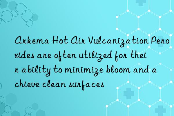 Arkema Hot Air Vulcanization Peroxides are often utilized for their ability to minimize bloom and achieve clean surfaces