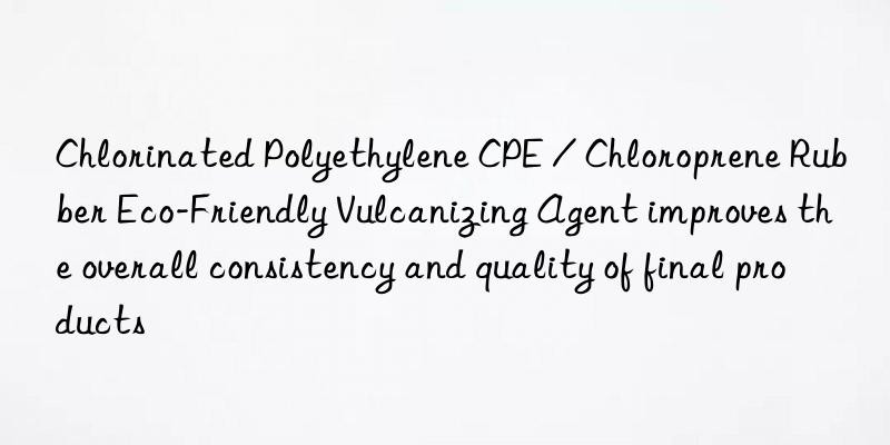 Chlorinated Polyethylene CPE / Chloroprene Rubber Eco-Friendly Vulcanizing Agent improves the overall consistency and quality of final products
