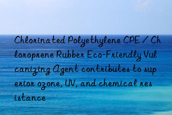 Chlorinated Polyethylene CPE / Chloroprene Rubber Eco-Friendly Vulcanizing Agent contributes to superior ozone, UV, and chemical resistance
