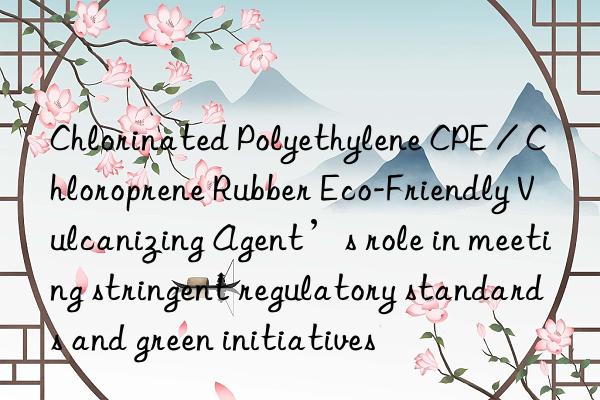 Chlorinated Polyethylene CPE / Chloroprene Rubber Eco-Friendly Vulcanizing Agent’s role in meeting stringent regulatory standards and green initiatives