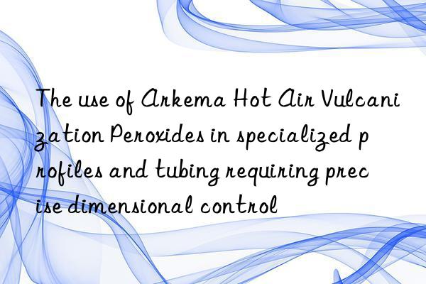 The use of Arkema Hot Air Vulcanization Peroxides in specialized profiles and tubing requiring precise dimensional control