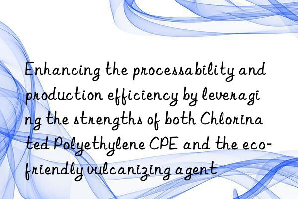 Enhancing the processability and production efficiency by leveraging the strengths of both Chlorinated Polyethylene CPE and the eco-friendly vulcanizing agent